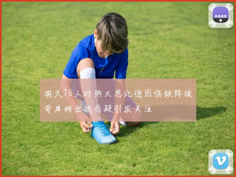 明天76人对热火恩比德因伤缺阵埃奇库姆出战存疑引发关注