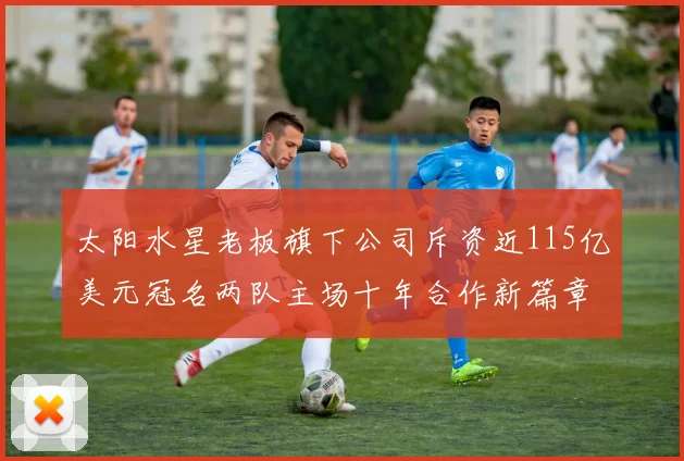太阳水星老板旗下公司斥资近115亿美元冠名两队主场十年合作新篇章