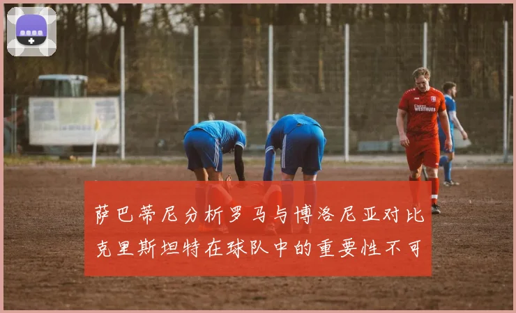 萨巴蒂尼分析罗马与博洛尼亚对比克里斯坦特在球队中的重要性不可替代