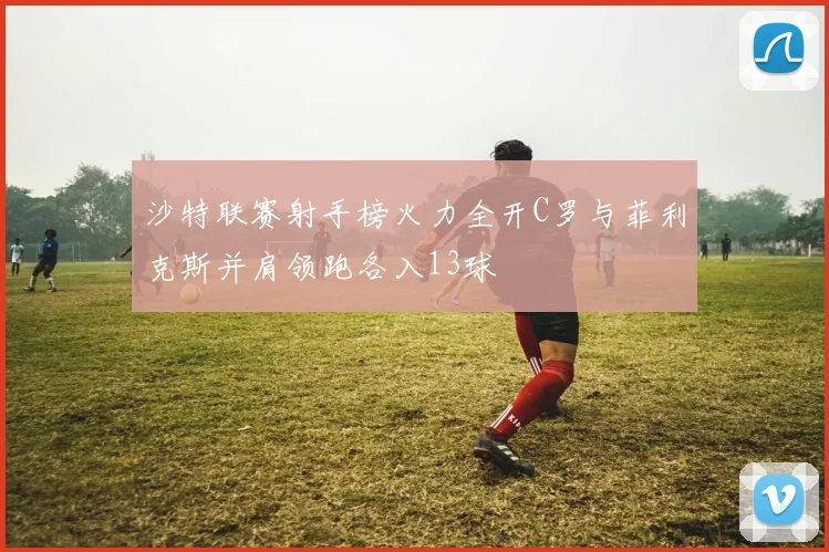 沙特联赛射手榜火力全开C罗与菲利克斯并肩领跑各入13球