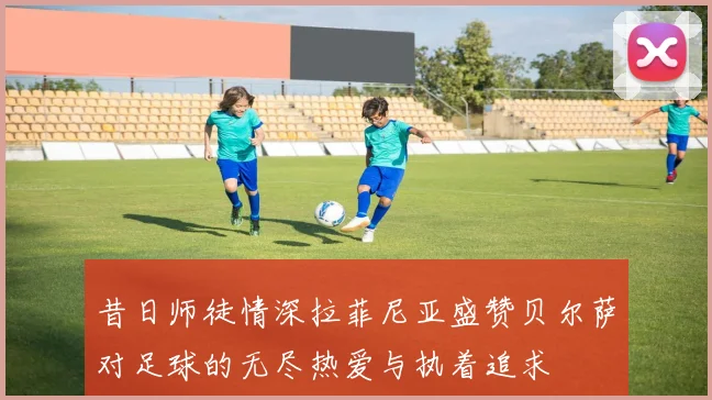 昔日师徒情深拉菲尼亚盛赞贝尔萨对足球的无尽热爱与执着追求