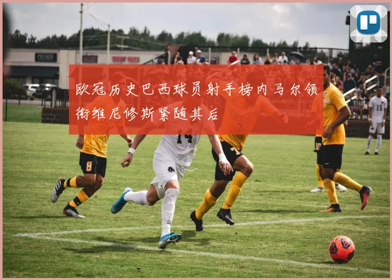 欧冠历史巴西球员射手榜内马尔领衔维尼修斯紧随其后