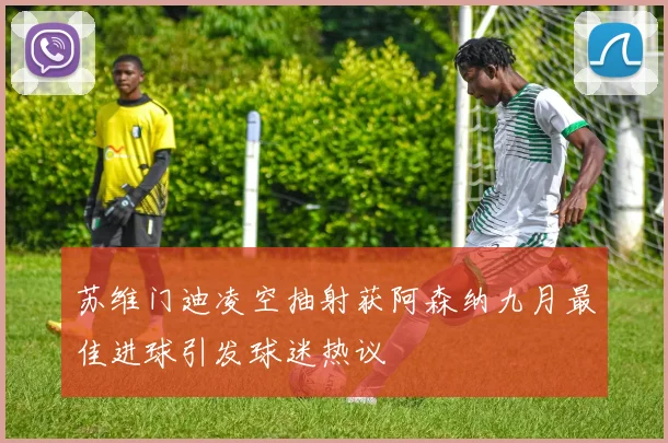 苏维门迪凌空抽射获阿森纳九月最佳进球引发球迷热议