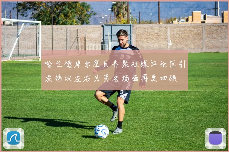 哈兰德库尔图瓦齐聚社媒评论区引发热议左右为男名场面再度回顾