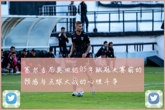 塞尔吉尼奥回忆05年欧冠决赛前的预感与点球大战的心理斗争