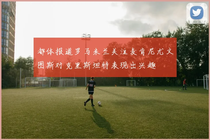 都体报道罗马米兰关注麦肯尼尤文图斯对克里斯坦特表现出兴趣