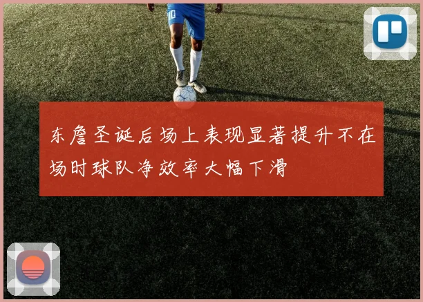 东詹圣诞后场上表现显著提升不在场时球队净效率大幅下滑