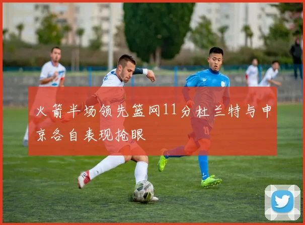 火箭半场领先篮网11分杜兰特与申京各自表现抢眼