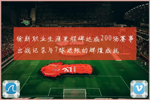 徐新职业生涯里程碑达成200场赛事出战记录与7球进账的辉煌成就