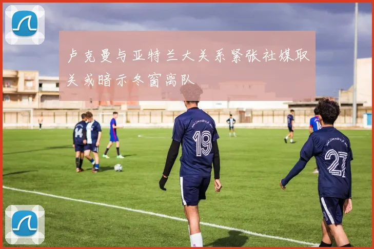 卢克曼与亚特兰大关系紧张社媒取关或暗示冬窗离队