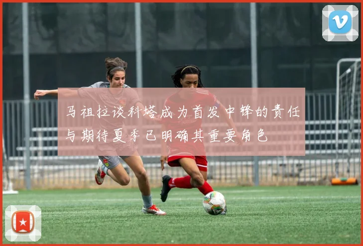 马祖拉谈科塔成为首发中锋的责任与期待夏季已明确其重要角色