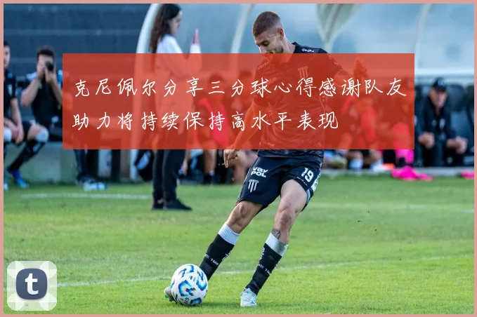 克尼佩尔分享三分球心得感谢队友助力将持续保持高水平表现