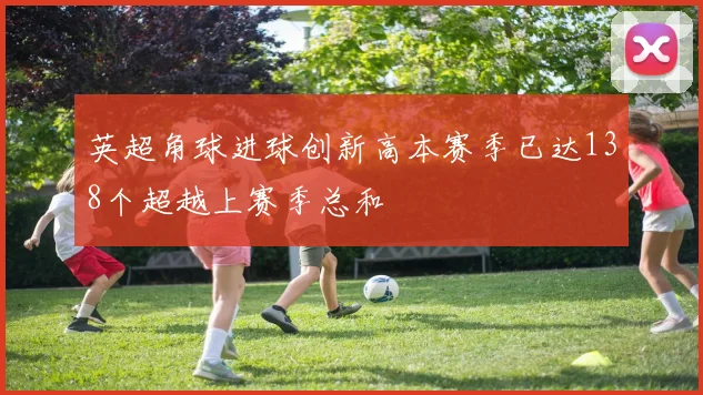 英超角球进球创新高本赛季已达138个超越上赛季总和