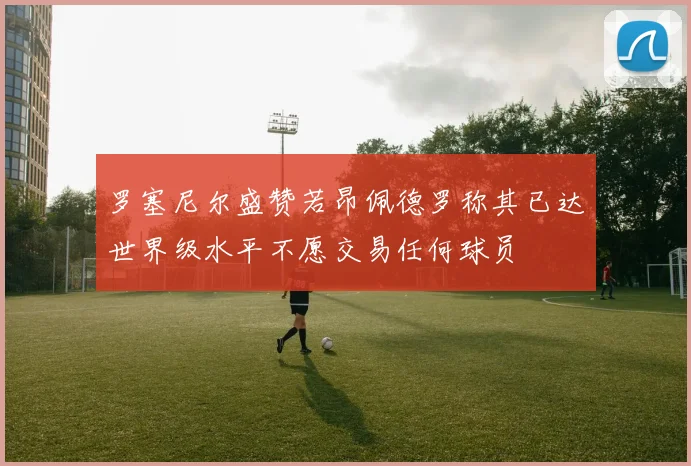 罗塞尼尔盛赞若昂佩德罗称其已达世界级水平不愿交易任何球员