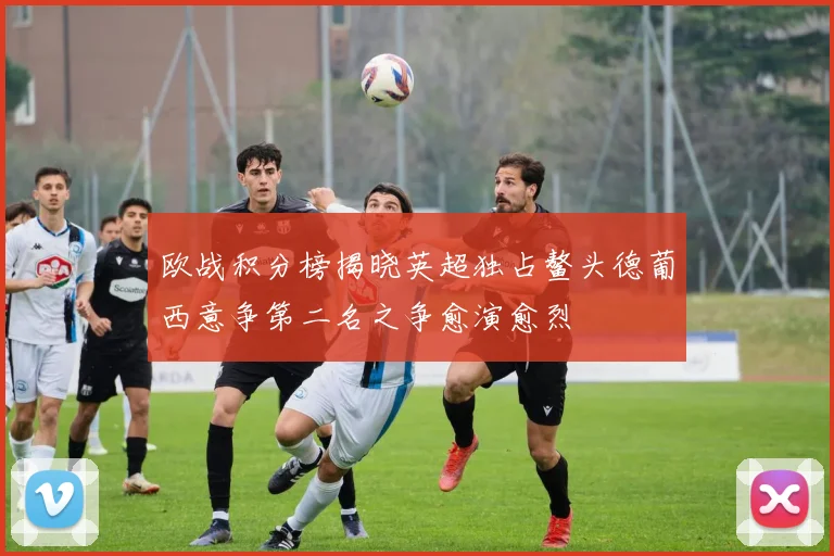 欧战积分榜揭晓英超独占鳌头德葡西意争第二名之争愈演愈烈