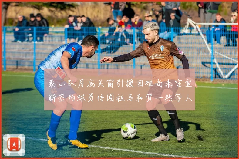 泰山队月底关窗引援困难尚未官宣新签约球员传闻祖马和贺一然等人